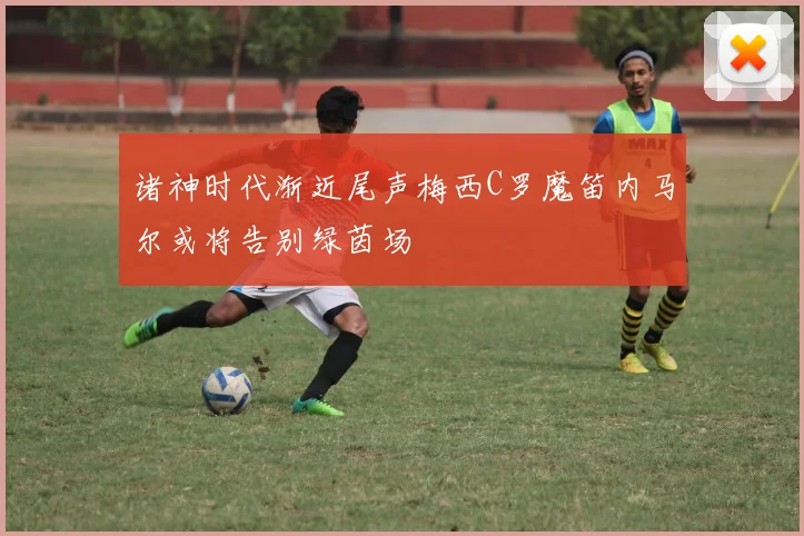 诸神时代渐近尾声梅西C罗魔笛内马尔或将告别绿茵场