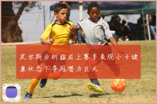 皮尔斯分析猛龙上赛季表现小卡健康状态下争冠潜力巨大
