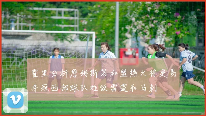 霍里分析詹姆斯若加盟热火将更易夺冠西部球队难敌雷霆和马刺