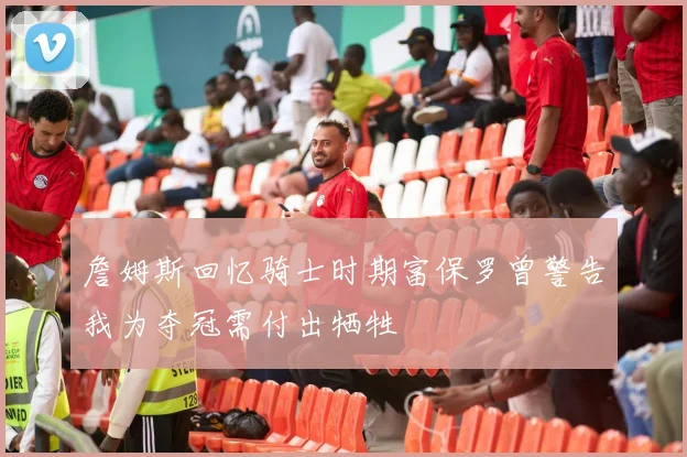 詹姆斯回忆骑士时期富保罗曾警告我为夺冠需付出牺牲