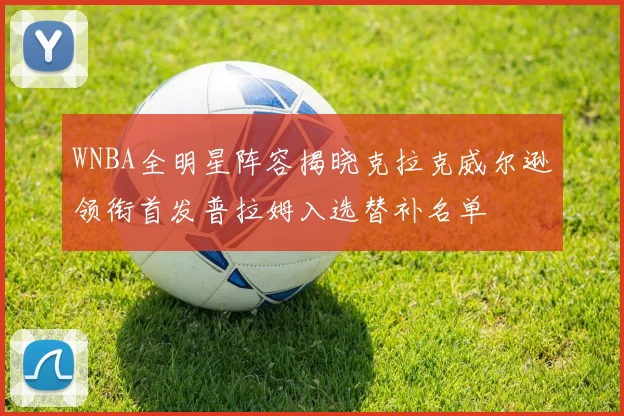 WNBA全明星阵容揭晓克拉克威尔逊领衔首发普拉姆入选替补名单