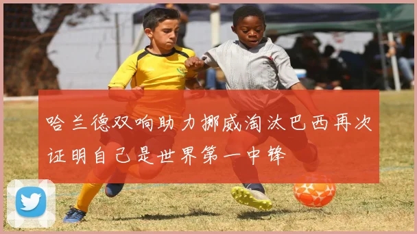 哈兰德双响助力挪威淘汰巴西再次证明自己是世界第一中锋