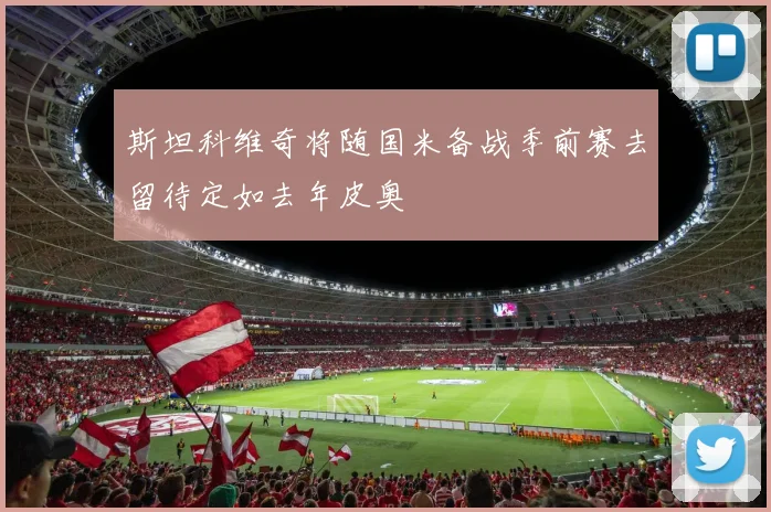 斯坦科维奇将随国米备战季前赛去留待定如去年皮奥