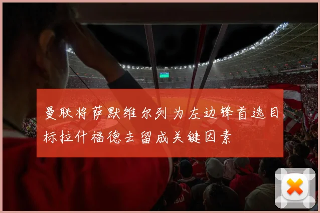 曼联将萨默维尔列为左边锋首选目标拉什福德去留成关键因素