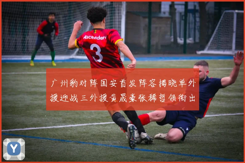 广州豹对阵国安首发阵容揭晓单外援迎战三外援黄晟豪张稀哲领衔出战