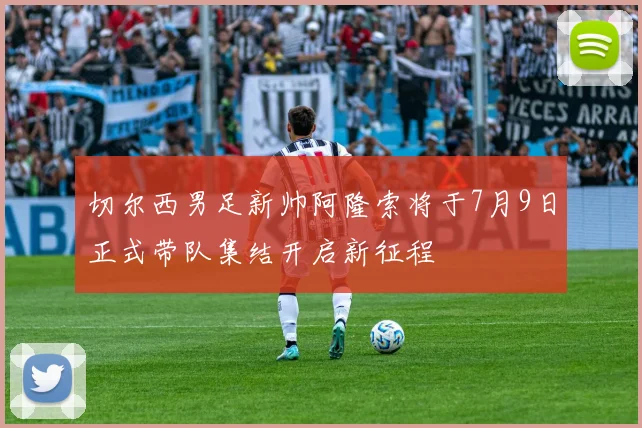 切尔西男足新帅阿隆索将于7月9日正式带队集结开启新征程