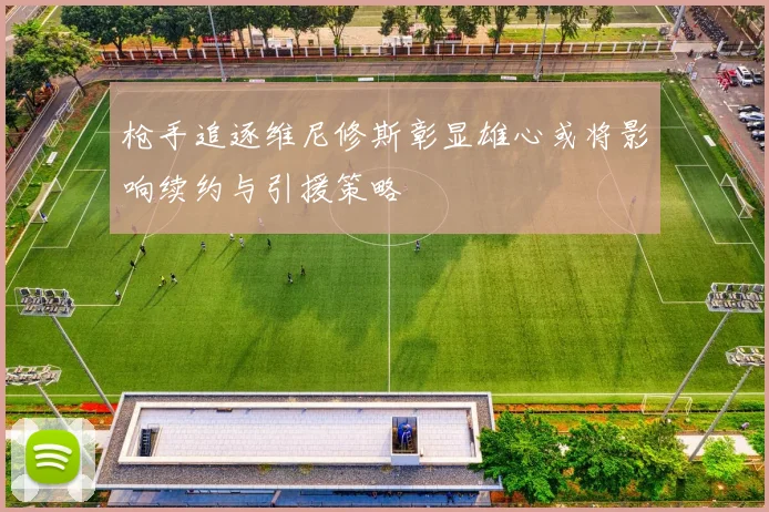 枪手追逐维尼修斯彰显雄心或将影响续约与引援策略