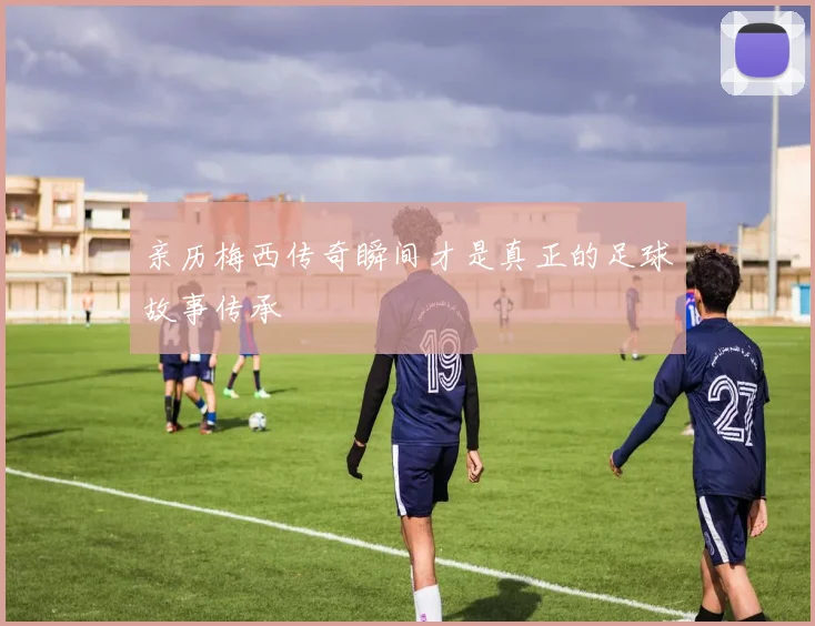 亲历梅西传奇瞬间才是真正的足球故事传承