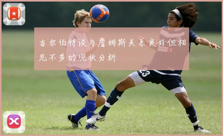 吉尔伯特谈与詹姆斯关系良好但相见不多的现状分析
