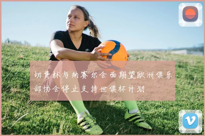 切费林与纳赛尔会面期望欧洲俱乐部协会停止支持世俱杯计划