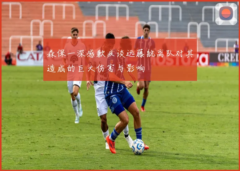 森保一深感歉疚谈远藤航离队对其造成的巨大伤害与影响