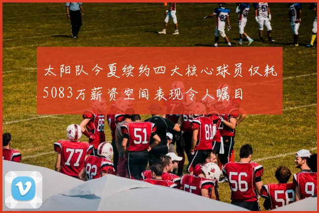 太阳队今夏续约四大核心球员仅耗5083万薪资空间表现令人瞩目